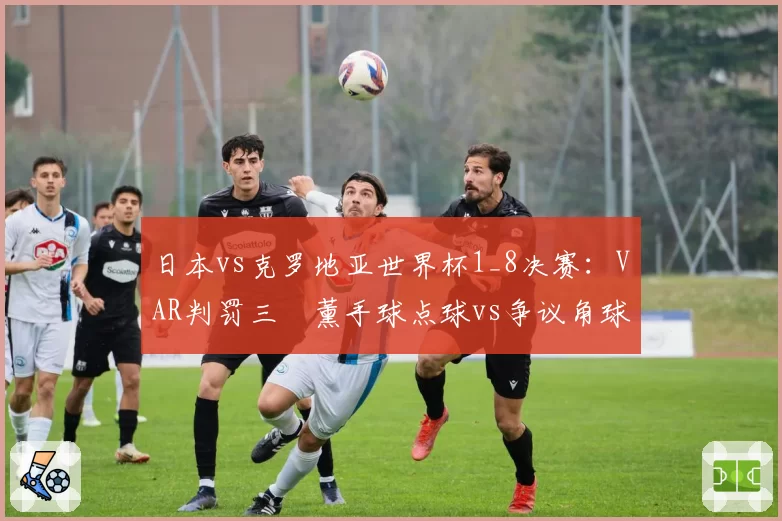 日本vs克罗地亚世界杯1_8决赛：VAR判罚三笘薰手球点球vs争议角球未判的尺度差异