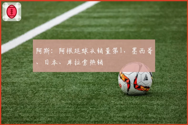 阿斯：阿根廷球衣销量第1，墨西哥、日本、库拉索热销