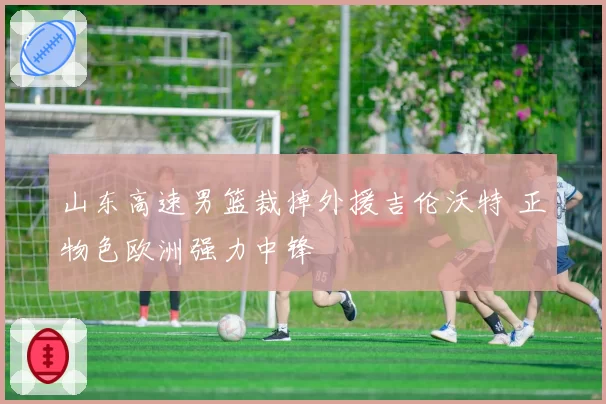 山东高速男篮裁掉外援吉伦沃特 正物色欧洲强力中锋