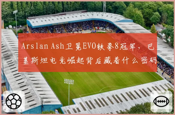 Arslan Ash卫冕EVO铁拳8冠军,巴基斯坦电竞崛起背后藏着什么密码?