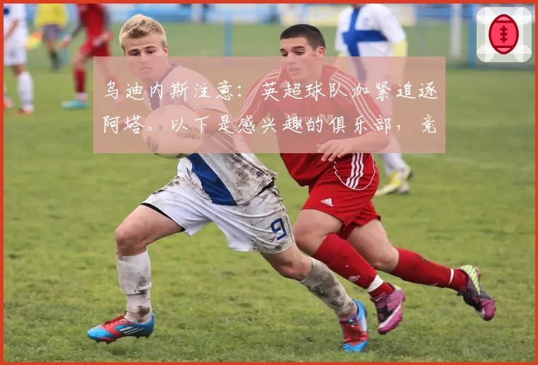 乌迪内斯注意：英超球队加紧追逐阿塔。以下是感兴趣的俱乐部，竞价已开启