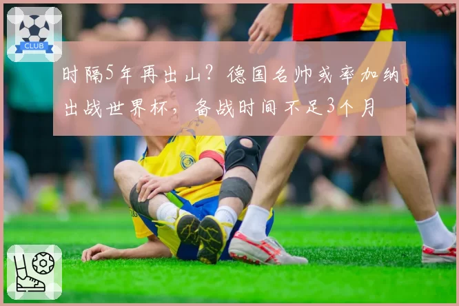 时隔5年再出山?德国名帅或率加纳出战世界杯,备战时间不足3个月