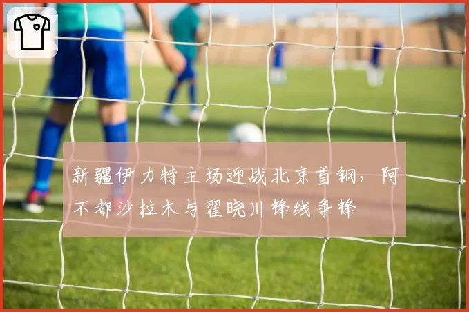 新疆伊力特主场迎战北京首钢，阿不都沙拉木与翟晓川锋线争锋