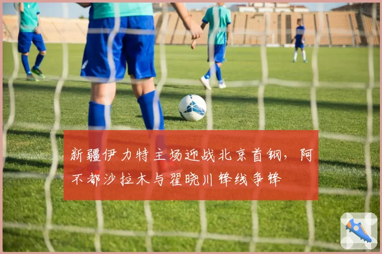 新疆伊力特主场迎战北京首钢，阿不都沙拉木与翟晓川锋线争锋