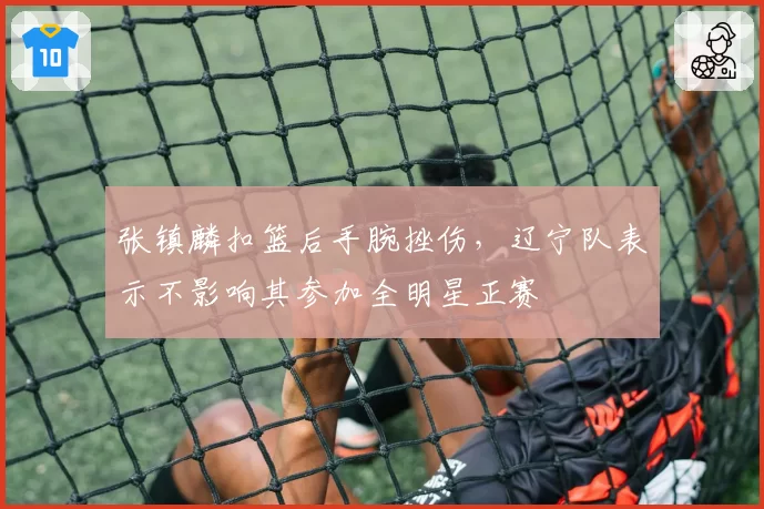 张镇麟扣篮后手腕挫伤，辽宁队表示不影响其参加全明星正赛