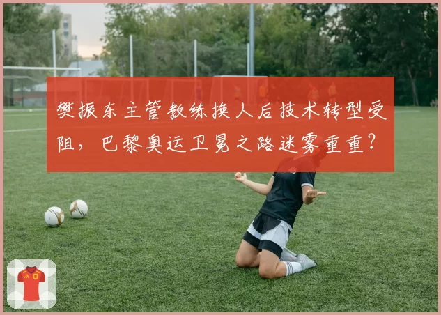樊振东主管教练换人后技术转型受阻，巴黎奥运卫冕之路迷雾重重？