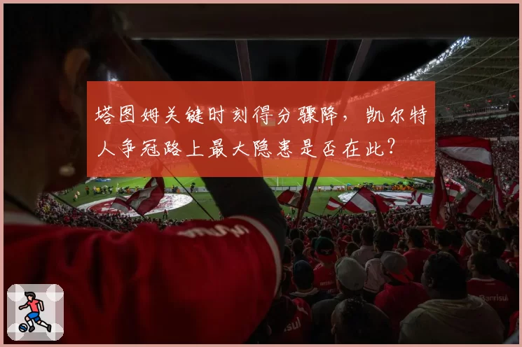 塔图姆关键时刻得分骤降,凯尔特人争冠路上最大隐患是否在此?