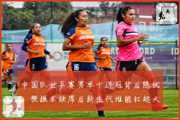 中国队世乒赛男单十连冠背后隐忧，樊振东缺席后新生代谁能扛起大旗？