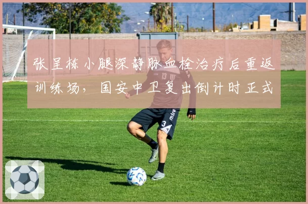 张呈栋小腿深静脉血栓治疗后重返训练场,国安中卫复出倒计时正式启动