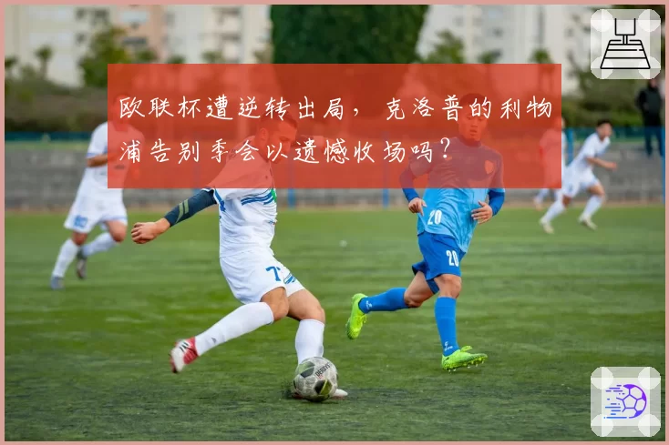 欧联杯遭逆转出局，克洛普的利物浦告别季会以遗憾收场吗？