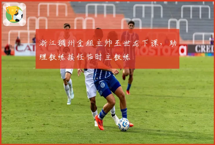 浙江稠州金租主帅王世龙下课，助理教练接任临时主教练