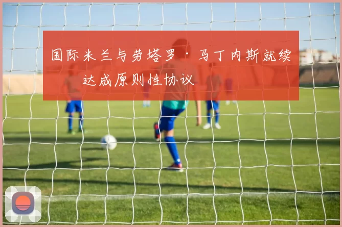 国际米兰与劳塔罗·马丁内斯就续约达成原则性协议