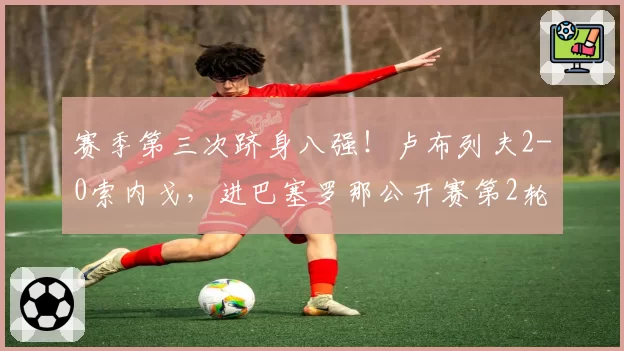 赛季第三次跻身八强！卢布列夫2-0索内戈，进巴塞罗那公开赛第2轮
