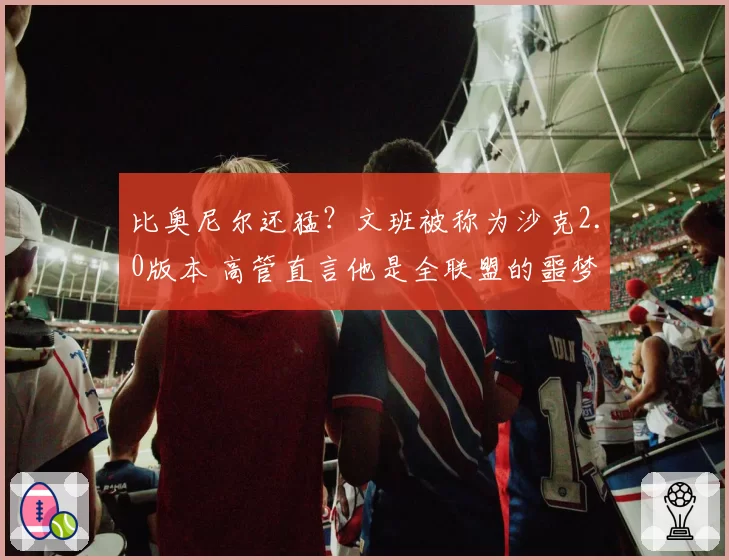 比奥尼尔还猛？文班被称为沙克2.0版本 高管直言他是全联盟的噩梦