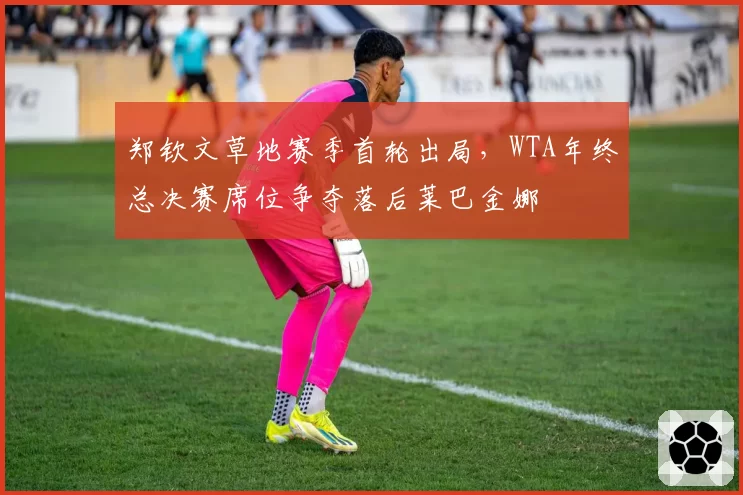 郑钦文草地赛季首轮出局,WTA年终总决赛席位争夺落后莱巴金娜