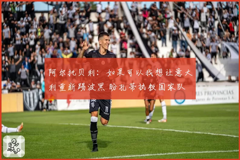 阿尔托贝利:如果可以我想让意大利重新踢波黑 盼孔蒂执教国家队