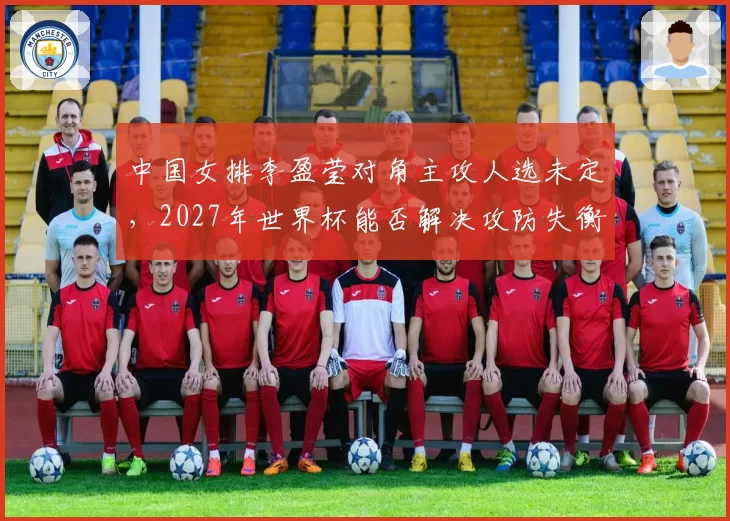 中国女排李盈莹对角主攻人选未定，2027年世界杯能否解决攻防失衡？