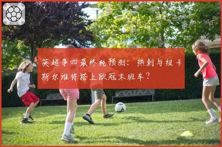 英超争四最终轮预测：热刺与纽卡斯尔谁将搭上欧冠末班车？
