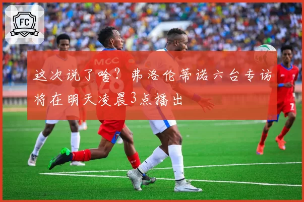 这次说了啥？弗洛伦蒂诺六台专访将在明天凌晨3点播出