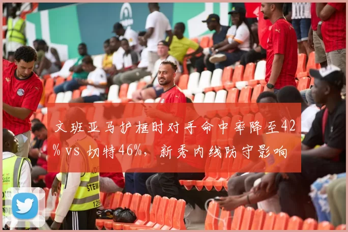 文班亚马护框时对手命中率降至42% vs 切特46%，新秀内线防守影响力全方位对比