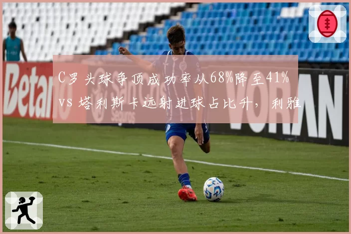 C罗头球争顶成功率从68%降至41% vs 塔利斯卡远射进球占比升，利雅得胜利进攻模式撕裂