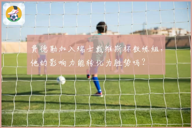 费德勒加入瑞士戴维斯杯教练组，他的影响力能转化为胜势吗？