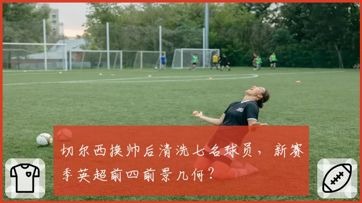 切尔西换帅后清洗七名球员,新赛季英超前四前景几何?
