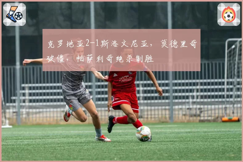 克罗地亚2-1斯洛文尼亚，莫德里奇破僵，帕萨利奇绝杀制胜