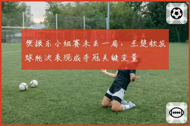 樊振东小组赛未丢一局，王楚钦发球轮次表现成夺冠关键变量