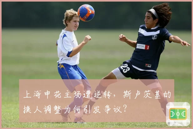 上海申花主场遭逆转，斯卢茨基的换人调整为何引发争议？