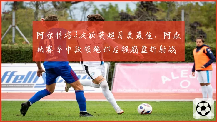 阿尔特塔3次获英超月度最佳，阿森纳赛季中段领跑却后程崩盘折射战术单一