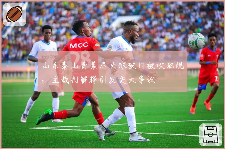 山东泰山费莱尼头球破门被吹犯规，主裁判解释引发更大争议