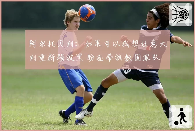 阿尔托贝利:如果可以我想让意大利重新踢波黑 盼孔蒂执教国家队