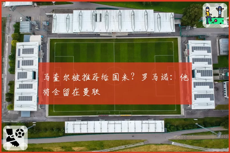 马奎尔被推荐给国米？罗马诺：他将会留在曼联