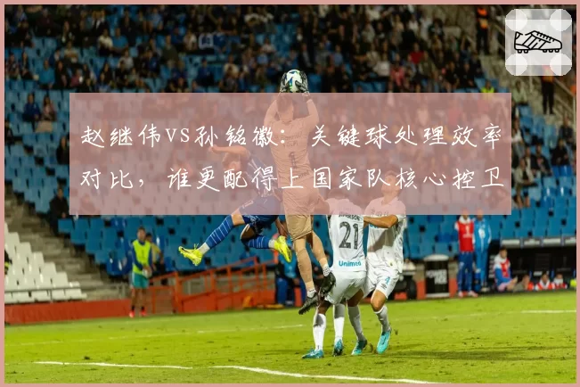 赵继伟vs孙铭徽：关键球处理效率对比，谁更配得上国家队核心控卫
