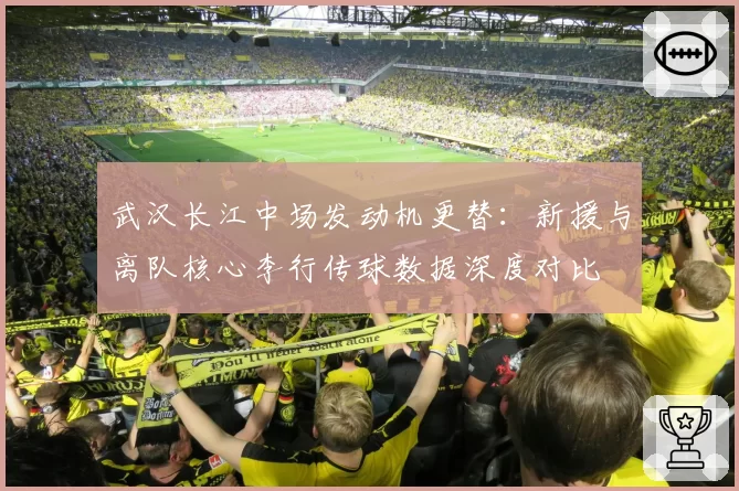 武汉长江中场发动机更替：新援与离队核心李行传球数据深度对比