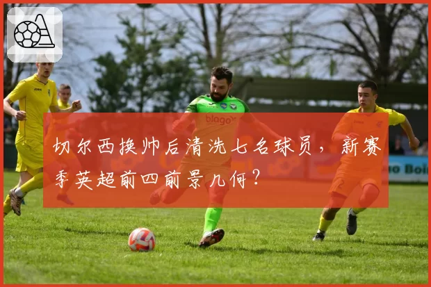 切尔西换帅后清洗七名球员,新赛季英超前四前景几何?