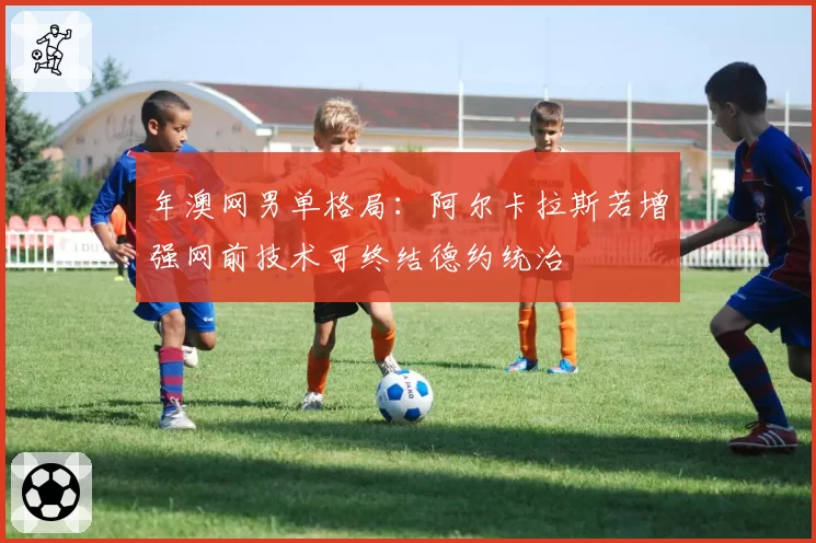 年澳网男单格局：阿尔卡拉斯若增强网前技术可终结德约统治
