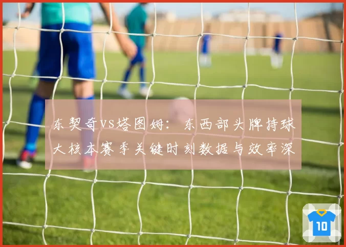东契奇vs塔图姆：东西部头牌持球大核本赛季关键时刻数据与效率深度对比