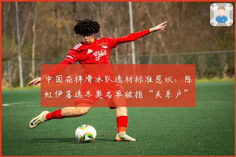 中国花样滑冰队选材标准惹议,陈虹伊落选冬奥名单被指“关系户”