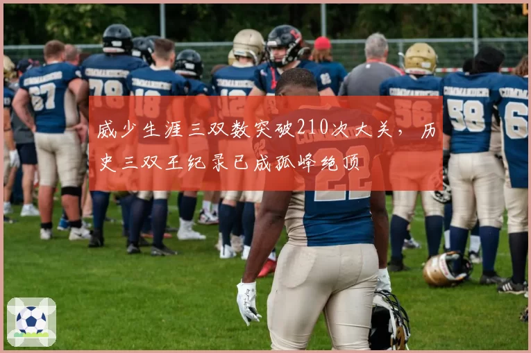 威少生涯三双数突破210次大关,历史三双王纪录已成孤峰绝顶