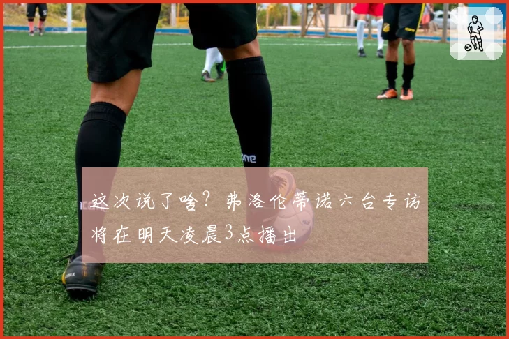这次说了啥？弗洛伦蒂诺六台专访将在明天凌晨3点播出