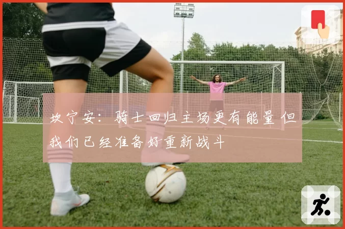坎宁安：骑士回归主场更有能量 但我们已经准备好重新战斗