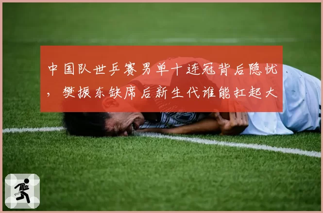 中国队世乒赛男单十连冠背后隐忧，樊振东缺席后新生代谁能扛起大旗？