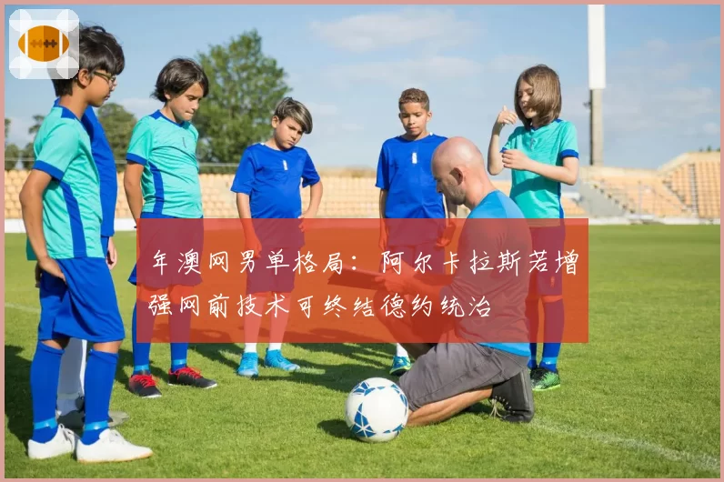 年澳网男单格局：阿尔卡拉斯若增强网前技术可终结德约统治