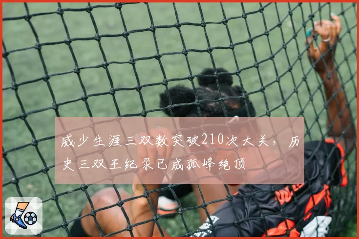 威少生涯三双数突破210次大关,历史三双王纪录已成孤峰绝顶