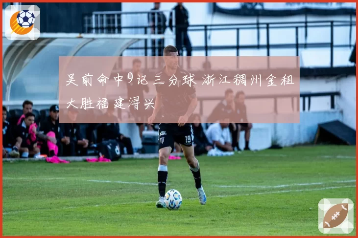 吴前命中9记三分球 浙江稠州金租大胜福建浔兴
