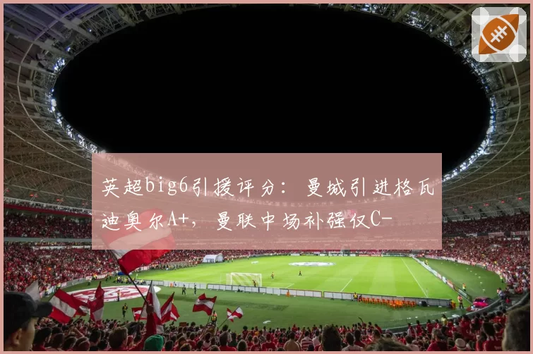 英超big6引援评分:曼城引进格瓦迪奥尔A+,曼联中场补强仅C-