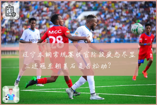 辽宁本钢常规赛收官阶段疲态尽显 三连冠王朝基石是否松动？