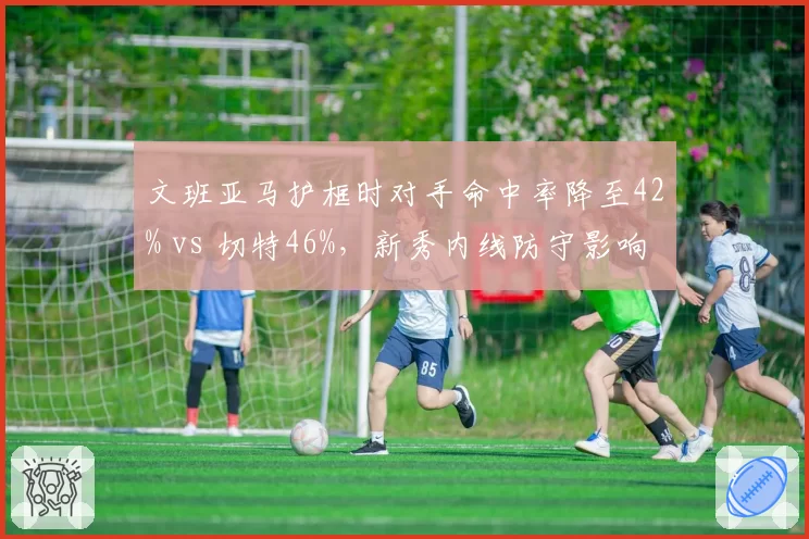 文班亚马护框时对手命中率降至42% vs 切特46%，新秀内线防守影响力全方位对比